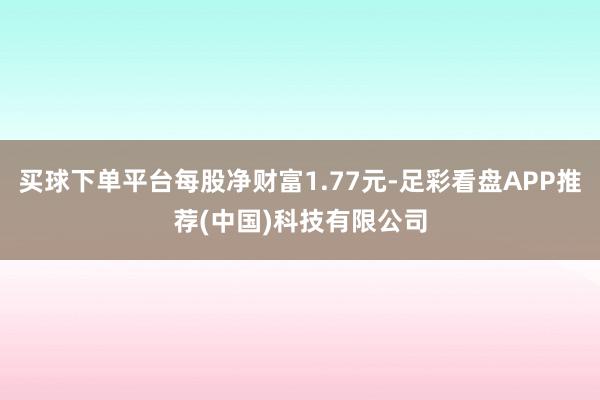 买球下单平台每股净财富1.77元-足彩看盘APP推荐(中国)科技有限公司