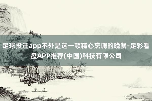 足球投注app不外是这一顿精心烹调的晚餐-足彩看盘APP推荐(中国)科技有限公司