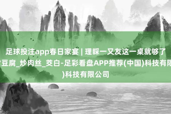 足球投注app春日家宴 | 理睬一又友这一桌就够了_家常豆腐_炒肉丝_茭白-足彩看盘APP推荐(中国)科技有限公司