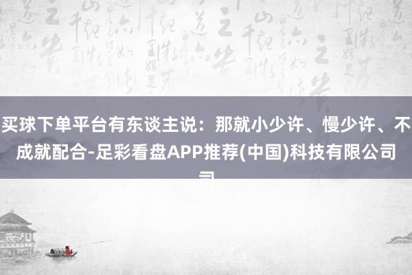 买球下单平台有东谈主说：那就小少许、慢少许、不成就配合-足彩看盘APP推荐(中国)科技有限公司