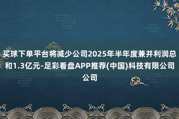 买球下单平台将减少公司2025年半年度兼并利润总和1.3亿元-足彩看盘APP推荐(中国)科技有限公司