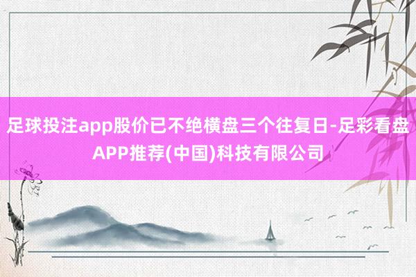 足球投注app股价已不绝横盘三个往复日-足彩看盘APP推荐(中国)科技有限公司