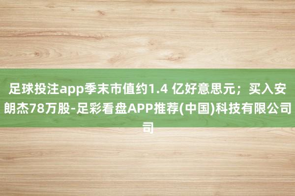 足球投注app季末市值约1.4 亿好意思元；买入安朗杰78万股-足彩看盘APP推荐(中国)科技有限公司