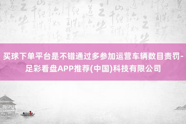 买球下单平台是不错通过多参加运营车辆数目责罚-足彩看盘APP推荐(中国)科技有限公司