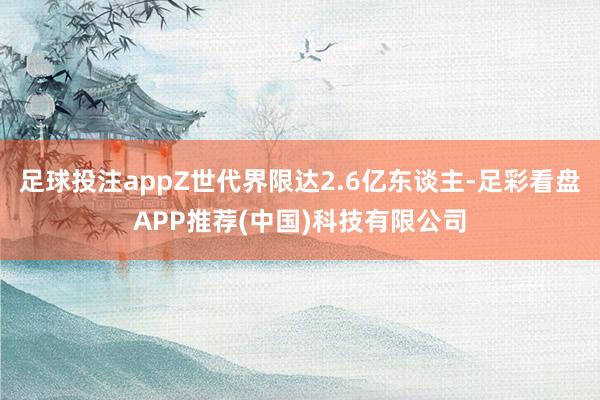足球投注appZ世代界限达2.6亿东谈主-足彩看盘APP推荐(中国)科技有限公司
