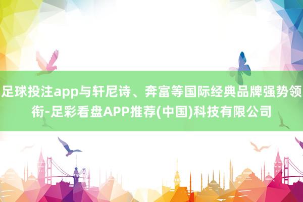 足球投注app与轩尼诗、奔富等国际经典品牌强势领衔-足彩看盘APP推荐(中国)科技有限公司