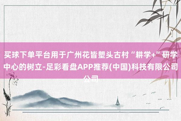 买球下单平台用于广州花皆塱头古村“耕学+”研学中心的树立-足彩看盘APP推荐(中国)科技有限公司