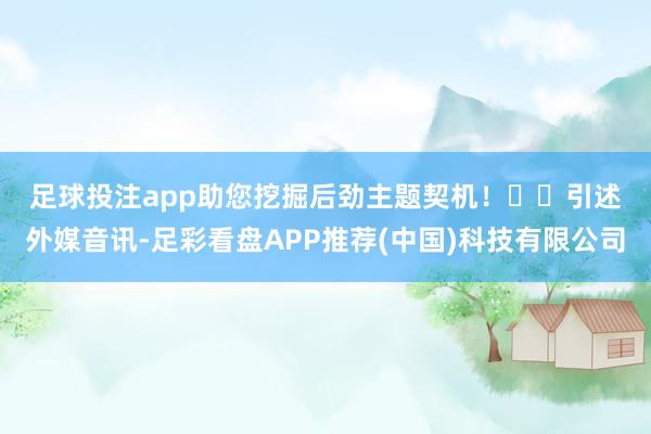 足球投注app助您挖掘后劲主题契机！		　　引述外媒音讯-足彩看盘APP推荐(中国)科技有限公司