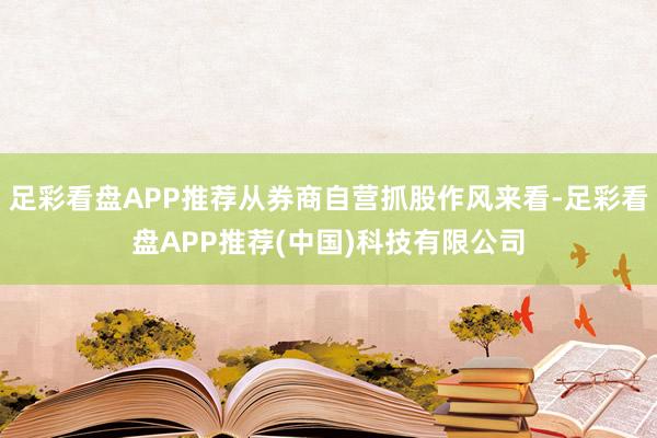 足彩看盘APP推荐从券商自营抓股作风来看-足彩看盘APP推荐(中国)科技有限公司