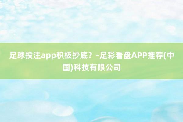 足球投注app积极抄底？-足彩看盘APP推荐(中国)科技有限公司