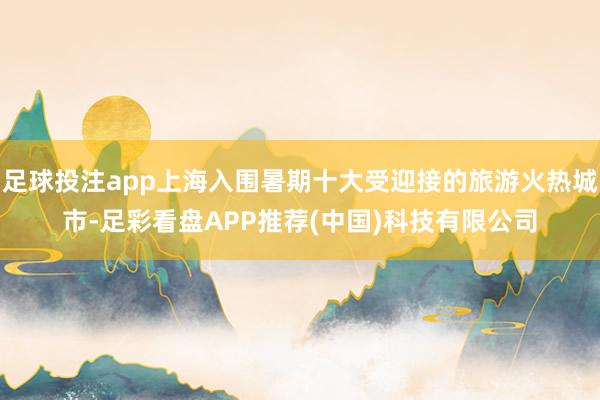 足球投注app上海入围暑期十大受迎接的旅游火热城市-足彩看盘APP推荐(中国)科技有限公司