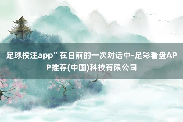 足球投注app”在日前的一次对话中-足彩看盘APP推荐(中国)科技有限公司