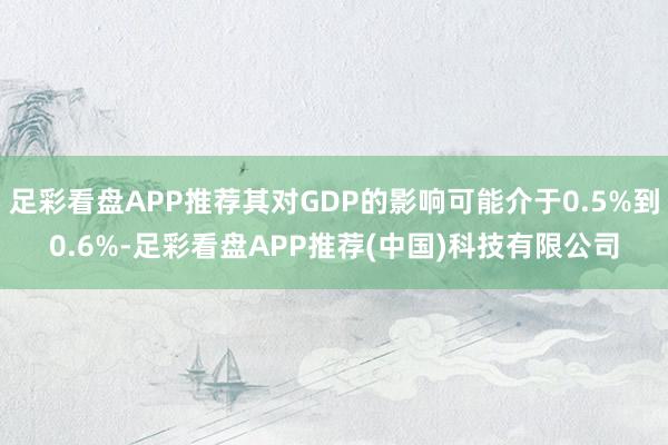 足彩看盘APP推荐其对GDP的影响可能介于0.5%到0.6%-足彩看盘APP推荐(中国)科技有限公司