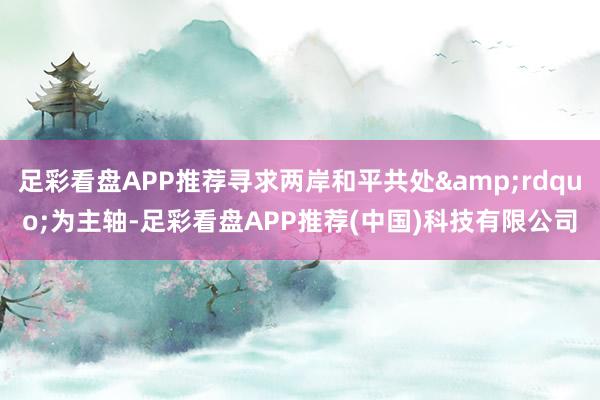 足彩看盘APP推荐寻求两岸和平共处&rdquo;为主轴-足彩看盘APP推荐(中国)科技有限公司