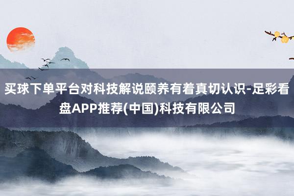 买球下单平台对科技解说颐养有着真切认识-足彩看盘APP推荐(中国)科技有限公司