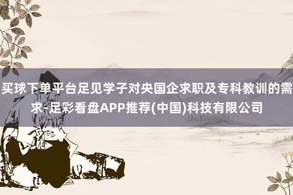 买球下单平台足见学子对央国企求职及专科教训的需求-足彩看盘APP推荐(中国)科技有限公司
