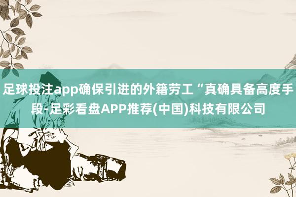 足球投注app确保引进的外籍劳工“真确具备高度手段-足彩看盘APP推荐(中国)科技有限公司