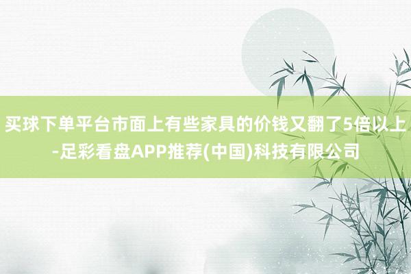 买球下单平台市面上有些家具的价钱又翻了5倍以上-足彩看盘APP推荐(中国)科技有限公司