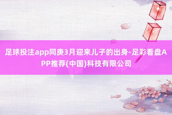 足球投注app同庚3月迎来儿子的出身-足彩看盘APP推荐(中国)科技有限公司