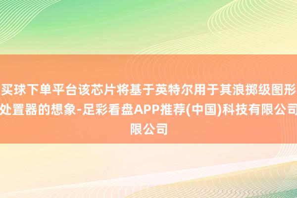 买球下单平台该芯片将基于英特尔用于其浪掷级图形处置器的想象-足彩看盘APP推荐(中国)科技有限公司