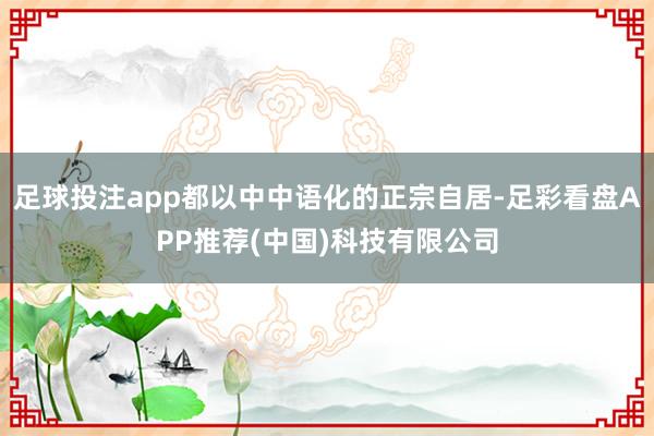 足球投注app都以中中语化的正宗自居-足彩看盘APP推荐(中国)科技有限公司