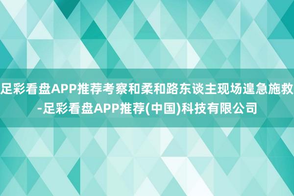 足彩看盘APP推荐考察和柔和路东谈主现场遑急施救-足彩看盘APP推荐(中国)科技有限公司