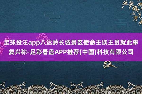 足球投注app八达岭长城景区使命主谈主员就此事复兴称-足彩看盘APP推荐(中国)科技有限公司