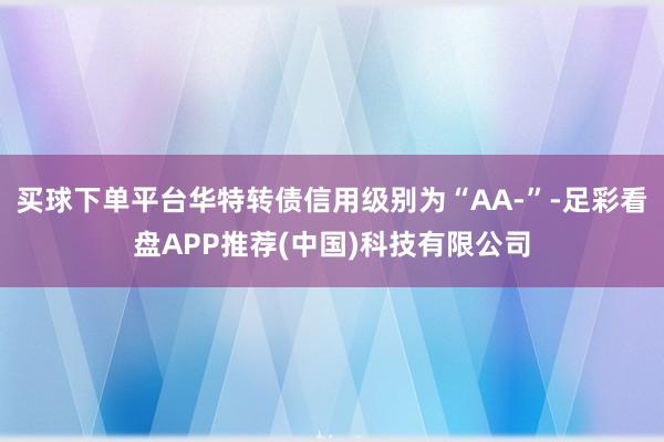 买球下单平台华特转债信用级别为“AA-”-足彩看盘APP推荐(中国)科技有限公司
