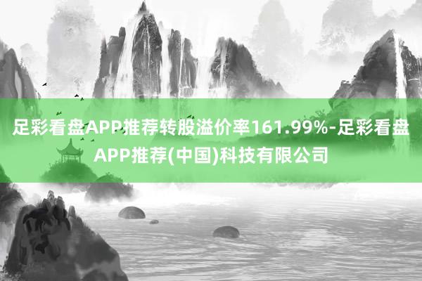 足彩看盘APP推荐转股溢价率161.99%-足彩看盘APP推荐(中国)科技有限公司