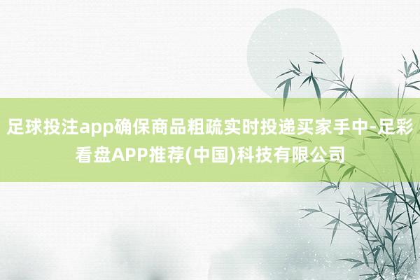 足球投注app确保商品粗疏实时投递买家手中-足彩看盘APP推荐(中国)科技有限公司