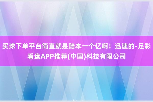 买球下单平台简直就是赔本一个亿啊！迅速的-足彩看盘APP推荐(中国)科技有限公司