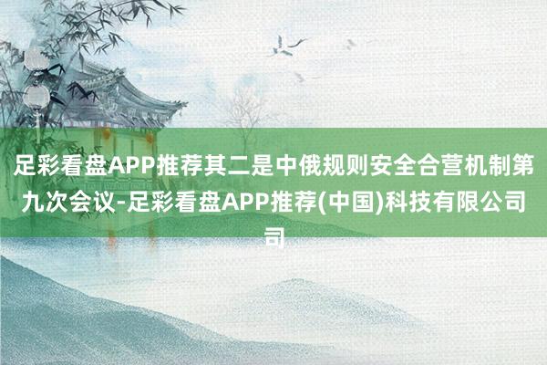 足彩看盘APP推荐其二是中俄规则安全合营机制第九次会议-足彩看盘APP推荐(中国)科技有限公司