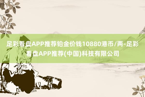 足彩看盘APP推荐铂金价钱10880港币/两-足彩看盘APP推荐(中国)科技有限公司