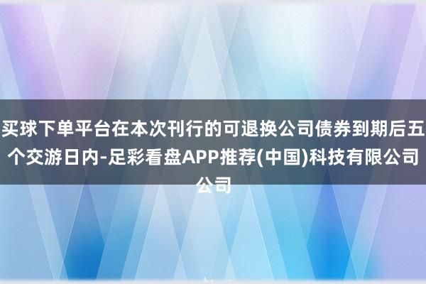 买球下单平台在本次刊行的可退换公司债券到期后五个交游日内-足彩看盘APP推荐(中国)科技有限公司