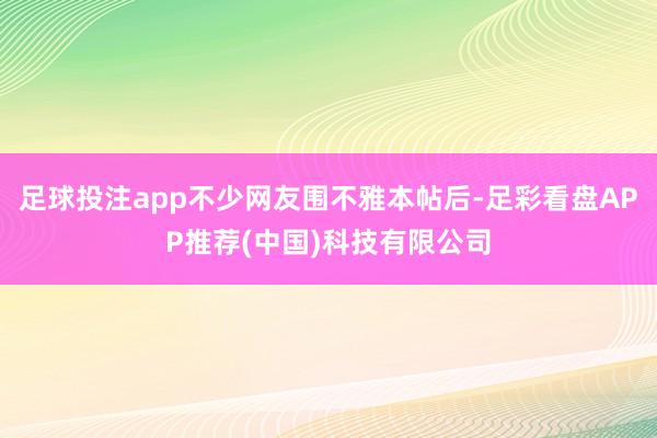 足球投注app不少网友围不雅本帖后-足彩看盘APP推荐(中国)科技有限公司