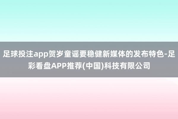 足球投注app贺岁童谣要稳健新媒体的发布特色-足彩看盘APP推荐(中国)科技有限公司