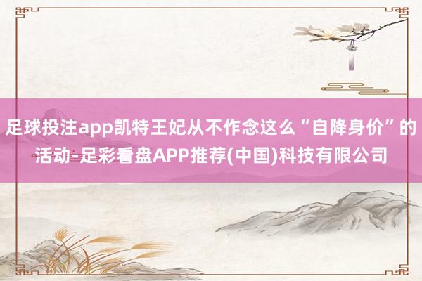 足球投注app凯特王妃从不作念这么“自降身价”的活动-足彩看盘APP推荐(中国)科技有限公司