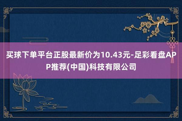 买球下单平台正股最新价为10.43元-足彩看盘APP推荐(中国)科技有限公司