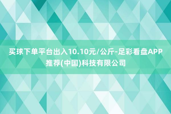 买球下单平台出入10.10元/公斤-足彩看盘APP推荐(中国)科技有限公司