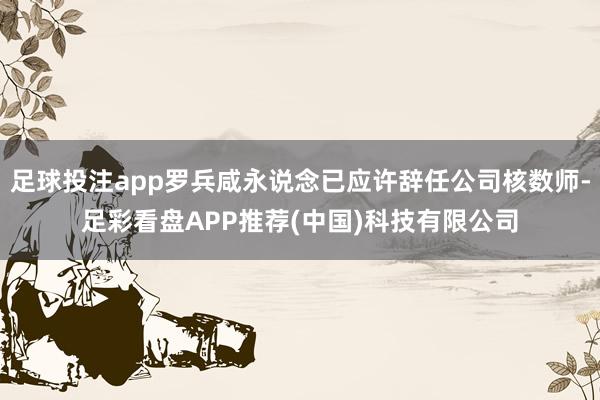 足球投注app罗兵咸永说念已应许辞任公司核数师-足彩看盘APP推荐(中国)科技有限公司