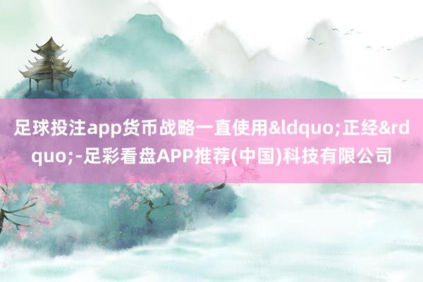 足球投注app货币战略一直使用&ldquo;正经&rdquo;-足彩看盘APP推荐(中国)科技有限公司