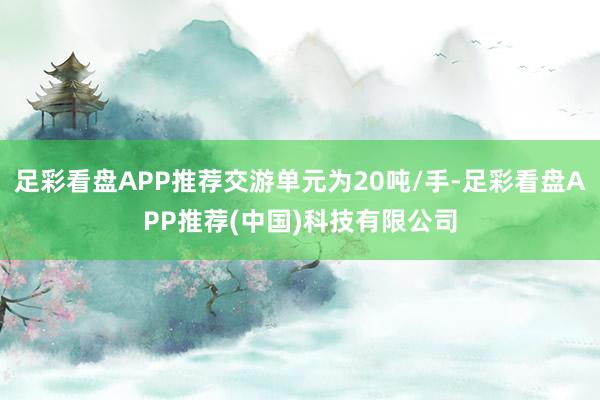 足彩看盘APP推荐交游单元为20吨/手-足彩看盘APP推荐(中国)科技有限公司