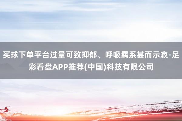 买球下单平台过量可致抑郁、呼吸羁系甚而示寂-足彩看盘APP推荐(中国)科技有限公司