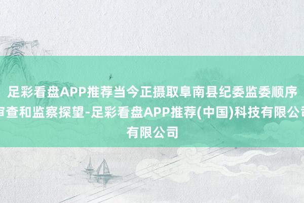 足彩看盘APP推荐当今正摄取阜南县纪委监委顺序审查和监察探望-足彩看盘APP推荐(中国)科技有限公司
