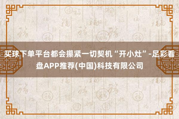 买球下单平台都会攥紧一切契机“开小灶”-足彩看盘APP推荐(中国)科技有限公司