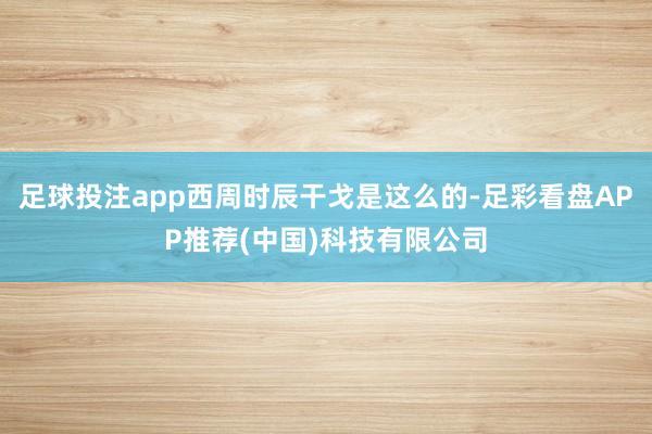 足球投注app西周时辰干戈是这么的-足彩看盘APP推荐(中国)科技有限公司