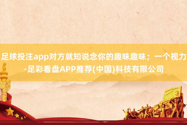 足球投注app对方就知说念你的趣味趣味;一个视力-足彩看盘APP推荐(中国)科技有限公司