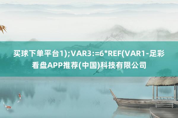 买球下单平台1);VAR3:=6*REF(VAR1-足彩看盘APP推荐(中国)科技有限公司