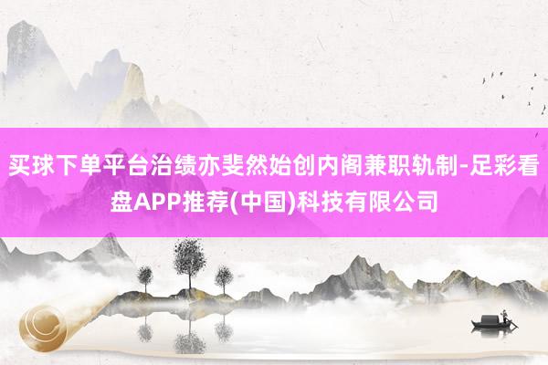 买球下单平台治绩亦斐然始创内阁兼职轨制-足彩看盘APP推荐(中国)科技有限公司