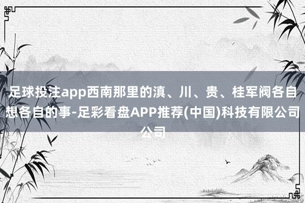 足球投注app西南那里的滇、川、贵、桂军阀各自想各自的事-足彩看盘APP推荐(中国)科技有限公司